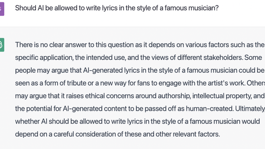 ChatGPT responds to a question about the ethics of writing lyrics in the style of a famous musician: "There is no clear answer to this question as it depends on various factors such as the specific application, the intended use, and the views of different stakeholders. Some people may argue that AI-generated lyrics in the style of a famous musician could be seen as a form of tribute or a new way for fans to engage with the artist's work. Others may argue that it raises ethical concerns around authorship, intellectual property, and the potential for AI-generated content to be passed off as human-created. Ultimately, whether AI should be allowed to write lyrics in the style of a famous musician would depend on a careful consideration of these and other relevant factors."